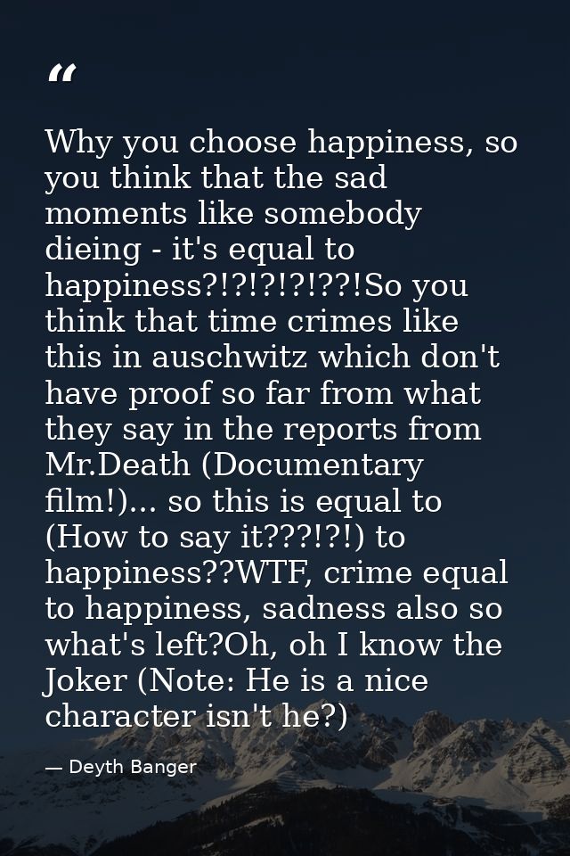 Why you choose happiness, so you think that the sad moments like somebody dieing - it's equal to happiness?!?!?!?!??!So  — Deyth Banger