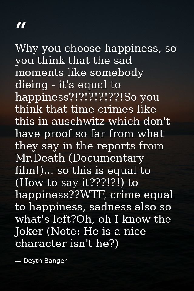 Why you choose happiness, so you think that the sad moments like somebody dieing - it's equal to happiness?!?!?!?!??!So  — Deyth Banger