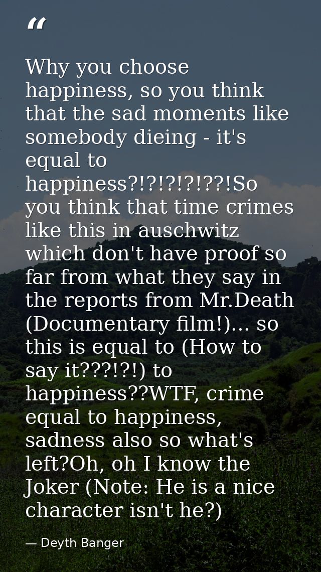 Why you choose happiness, so you think that the sad moments like somebody dieing - it's equal to happiness?!?!?!?!??!So  — Deyth Banger