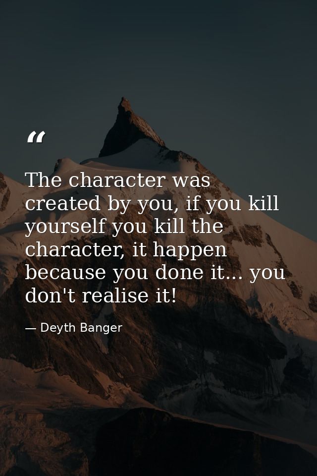 The character was created by you, if you kill yourself you kill the character, it happen because you done it... you don' — Deyth Banger