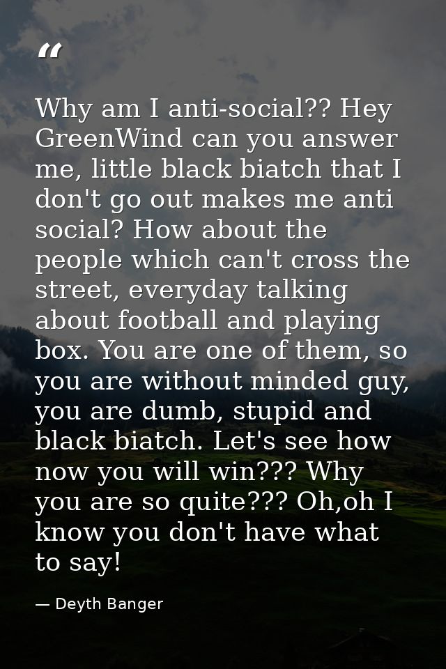 Why am I anti-social?? Hey GreenWind can you answer me, little black biatch that I don't go out makes me anti social? Ho — Deyth Banger