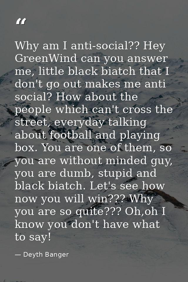 Why am I anti-social?? Hey GreenWind can you answer me, little black biatch that I don't go out makes me anti social? Ho — Deyth Banger