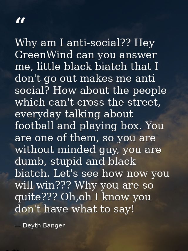 Why am I anti-social?? Hey GreenWind can you answer me, little black biatch that I don't go out makes me anti social? Ho — Deyth Banger