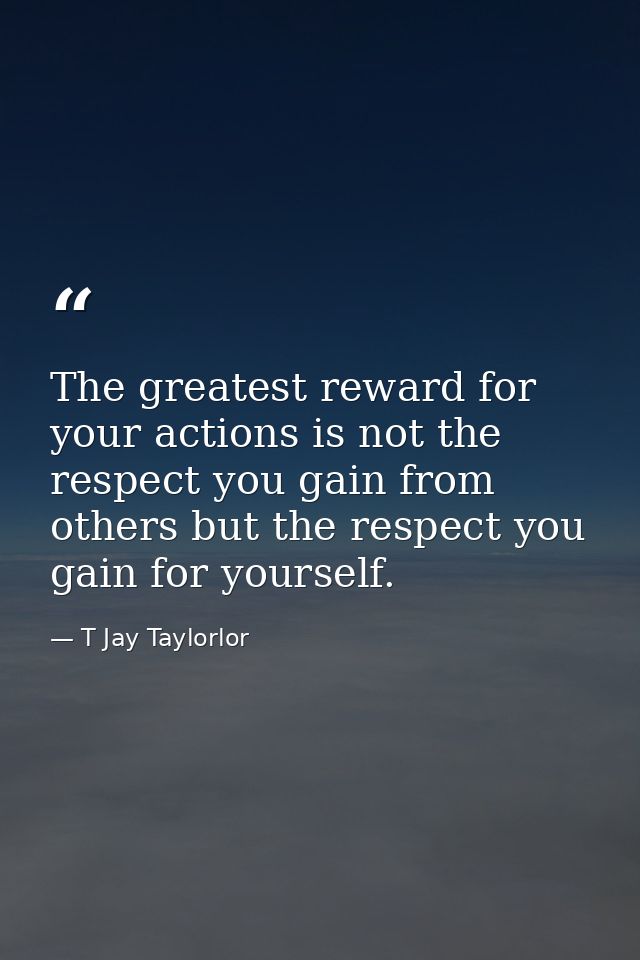 The greatest reward for your actions is not the respect you gain from others but the respect you gain for yourself. — T Jay Taylorlor