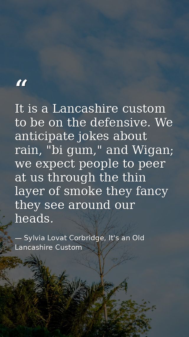 It is a Lancashire custom to be on the defensive. We anticipate jokes about rain, "bi gum," and Wigan; we expect people  — Sylvia Lovat Corbridge, It's an Old Lancashire Custom
