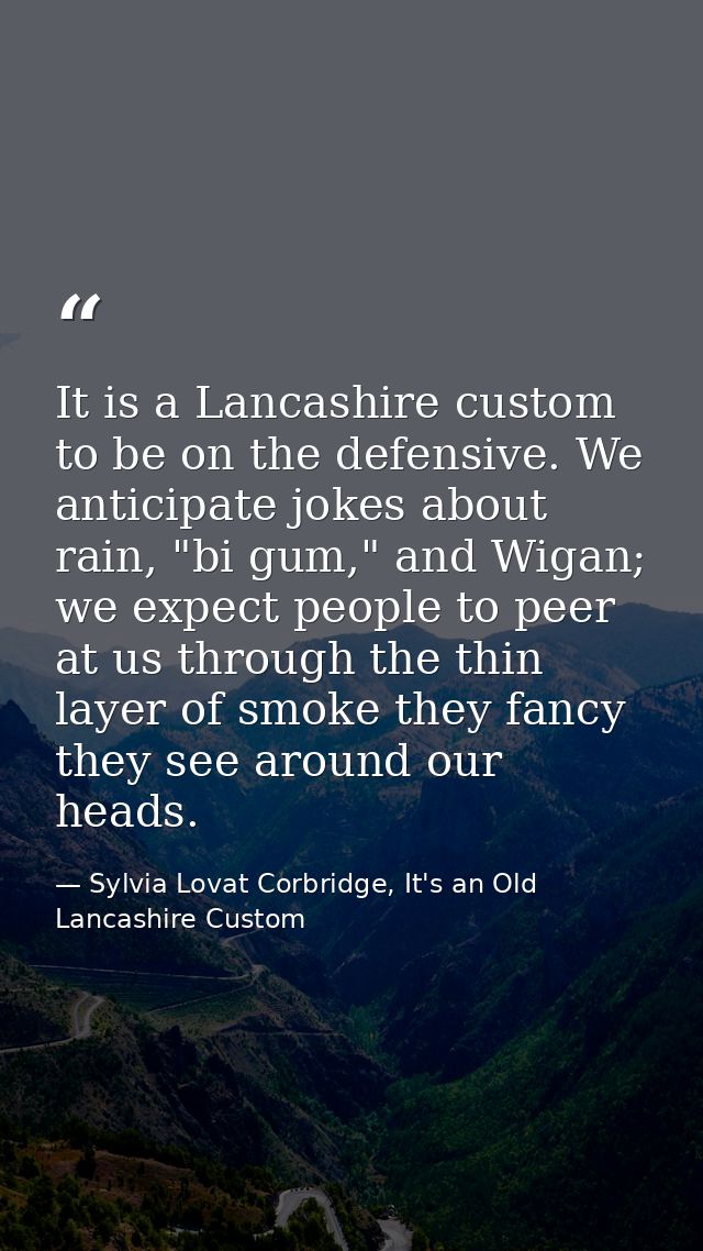 It is a Lancashire custom to be on the defensive. We anticipate jokes about rain, "bi gum," and Wigan; we expect people  — Sylvia Lovat Corbridge, It's an Old Lancashire Custom