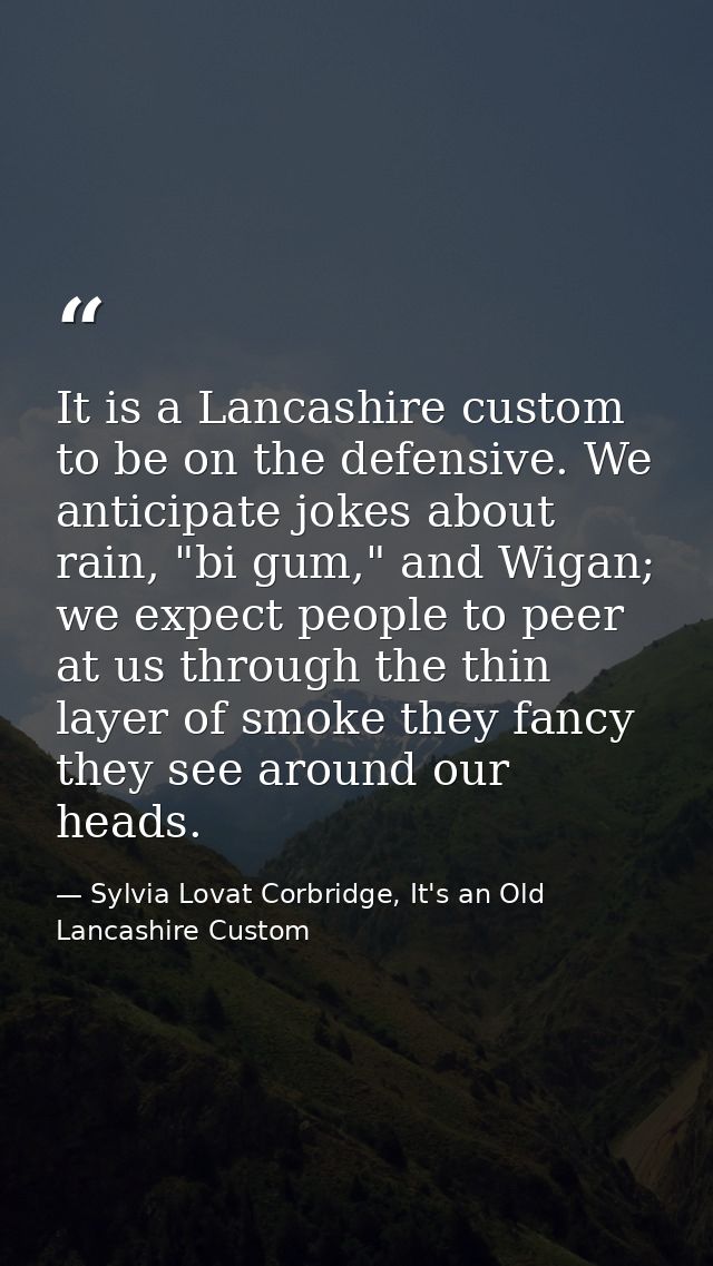 It is a Lancashire custom to be on the defensive. We anticipate jokes about rain, "bi gum," and Wigan; we expect people  — Sylvia Lovat Corbridge, It's an Old Lancashire Custom
