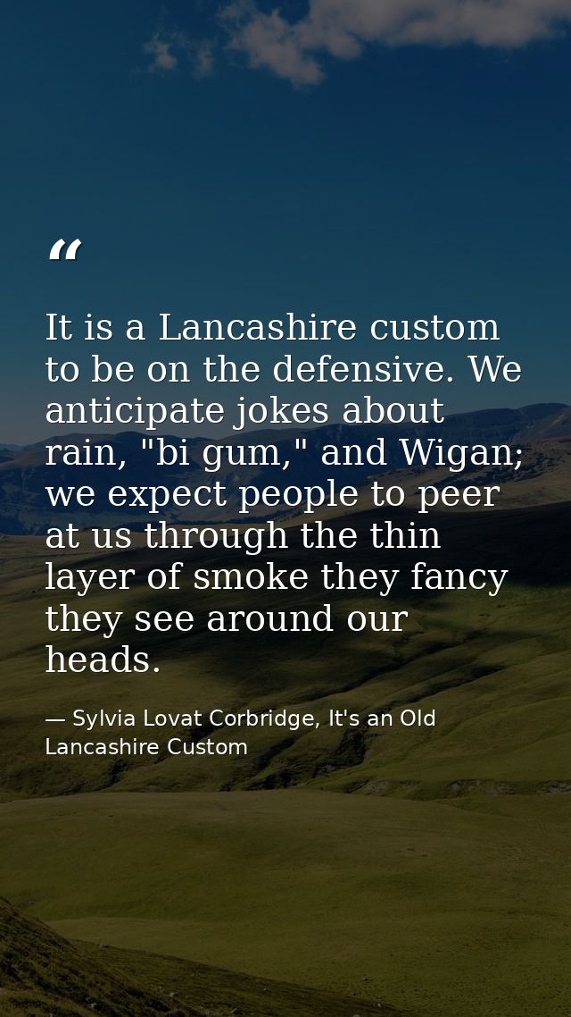 It is a Lancashire custom to be on the defensive. We anticipate jokes about rain, "bi gum," and Wigan; we expect people  — Sylvia Lovat Corbridge, It's an Old Lancashire Custom