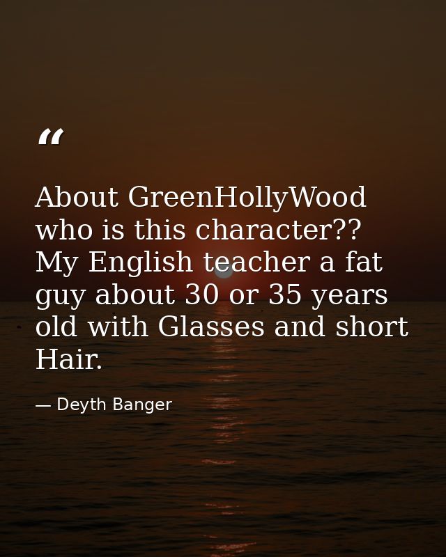 About GreenHollyWood who is this character?? My English teacher a fat guy about 30 or 35 years old with Glasses and shor — Deyth Banger