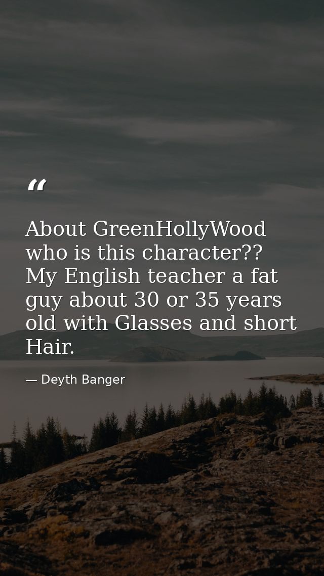 About GreenHollyWood who is this character?? My English teacher a fat guy about 30 or 35 years old with Glasses and shor — Deyth Banger
