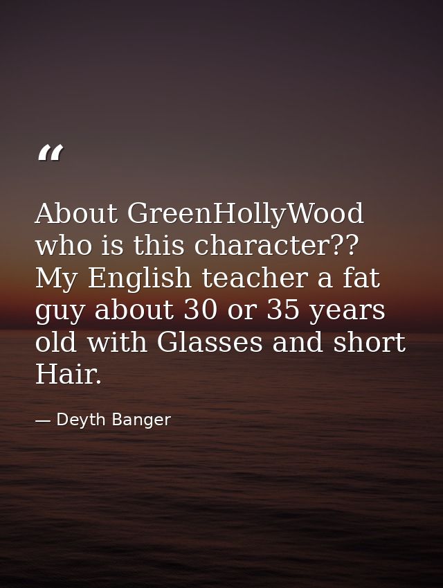 About GreenHollyWood who is this character?? My English teacher a fat guy about 30 or 35 years old with Glasses and shor — Deyth Banger
