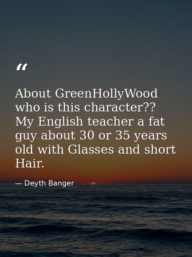 About GreenHollyWood who is this character?? My English teacher a fat guy about 30 or 35 years old with Glasses and shor — Deyth Banger
