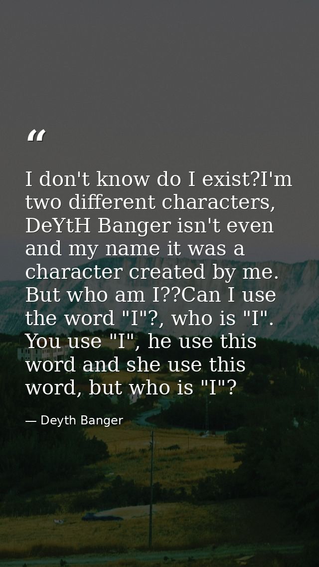 I don't know do I exist?I'm two different characters, DeYtH Banger isn't even and my name it was a character created by  — Deyth Banger