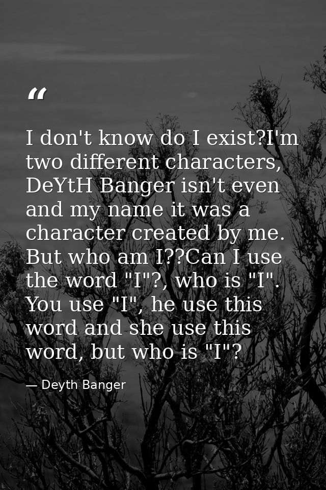 I don't know do I exist?I'm two different characters, DeYtH Banger isn't even and my name it was a character created by  — Deyth Banger