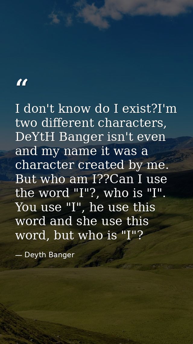 I don't know do I exist?I'm two different characters, DeYtH Banger isn't even and my name it was a character created by  — Deyth Banger