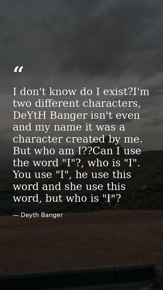 I don't know do I exist?I'm two different characters, DeYtH Banger isn't even and my name it was a character created by  — Deyth Banger