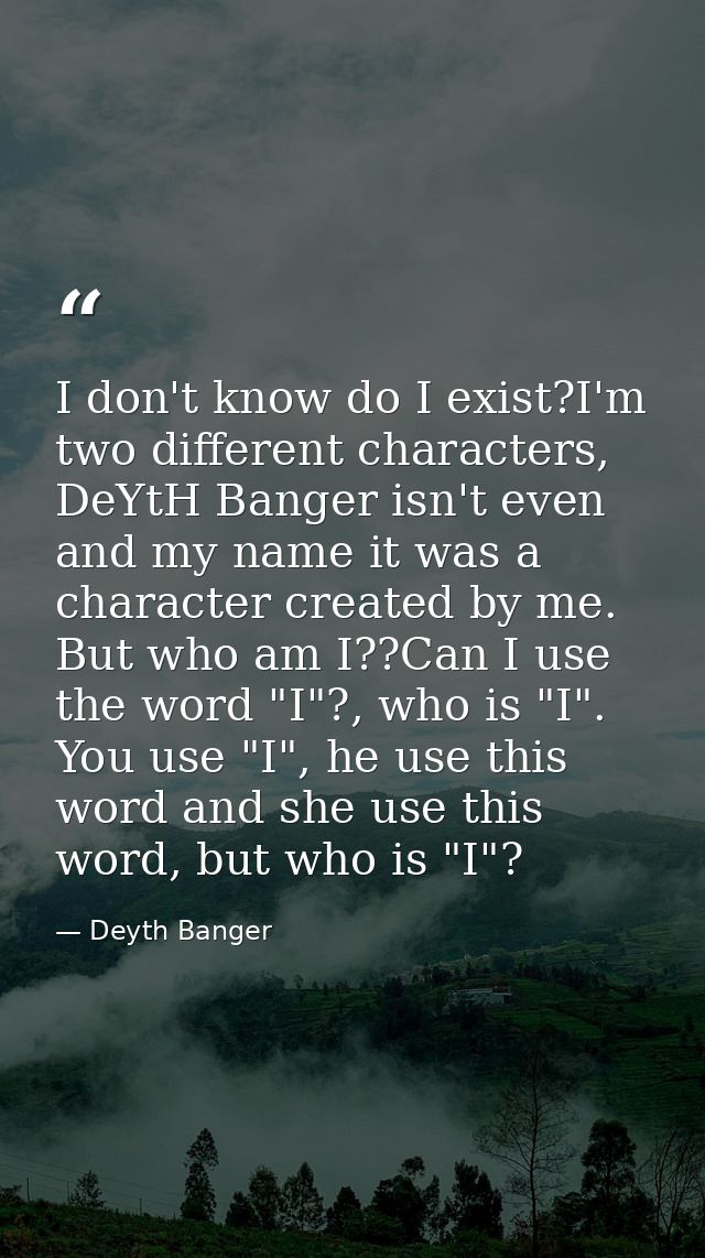 I don't know do I exist?I'm two different characters, DeYtH Banger isn't even and my name it was a character created by  — Deyth Banger