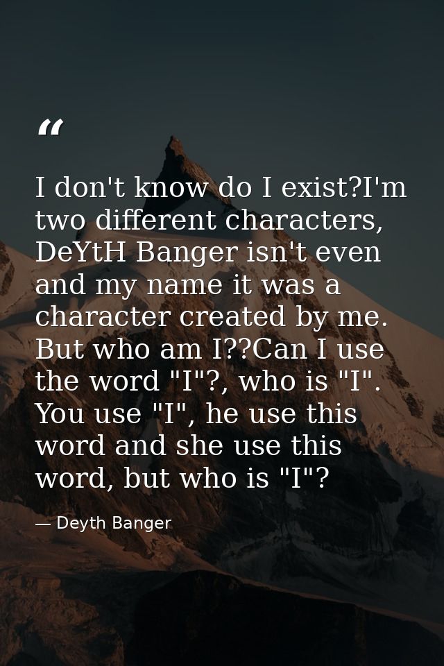 I don't know do I exist?I'm two different characters, DeYtH Banger isn't even and my name it was a character created by  — Deyth Banger