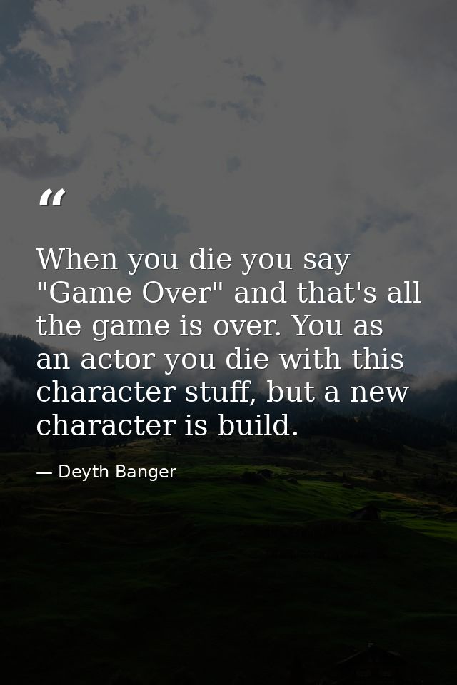 When you die you say "Game Over" and that's all the game is over. You as an actor you die with this character stuff, but — Deyth Banger