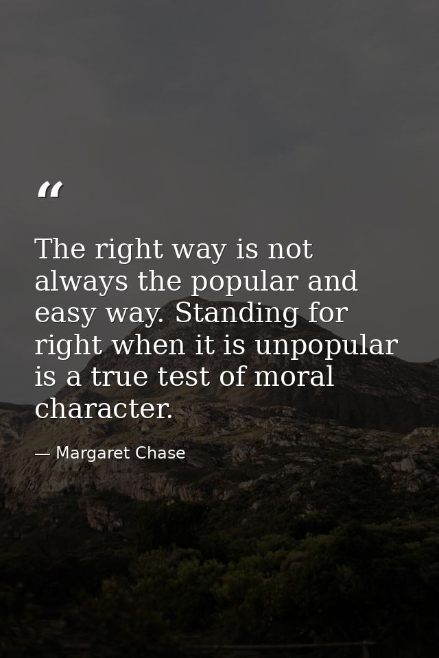 The right way is not always the popular and easy way. Standing for right when it is unpopular is a true test of moral ch — Margaret Chase