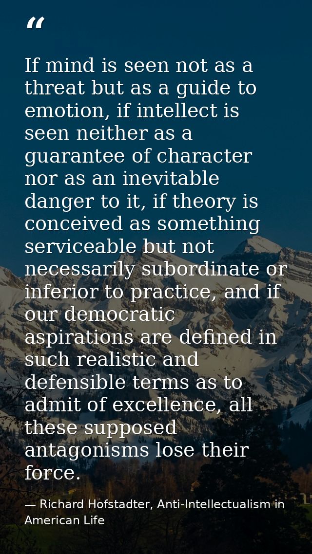 If mind is seen not as a threat but as a guide to emotion, if intellect is seen neither as a guarantee of character nor  — Richard Hofstadter, Anti-Intellectualism in American Life