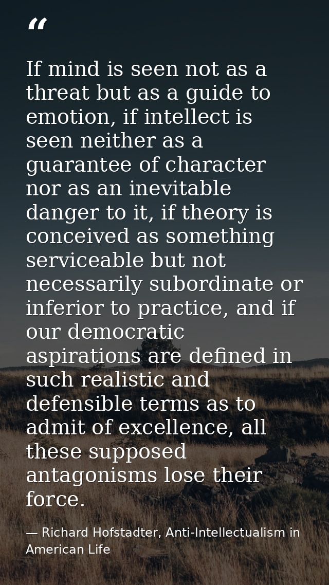 If mind is seen not as a threat but as a guide to emotion, if intellect is seen neither as a guarantee of character nor  — Richard Hofstadter, Anti-Intellectualism in American Life