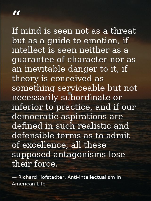 If mind is seen not as a threat but as a guide to emotion, if intellect is seen neither as a guarantee of character nor  — Richard Hofstadter, Anti-Intellectualism in American Life