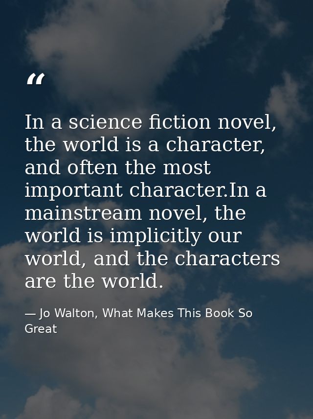 In a science fiction novel, the world is a character, and often the most important character.In a mainstream novel, the  — Jo Walton, What Makes This Book So Great