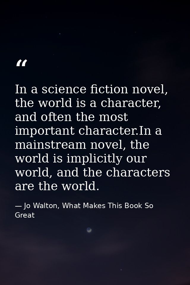 In a science fiction novel, the world is a character, and often the most important character.In a mainstream novel, the  — Jo Walton, What Makes This Book So Great