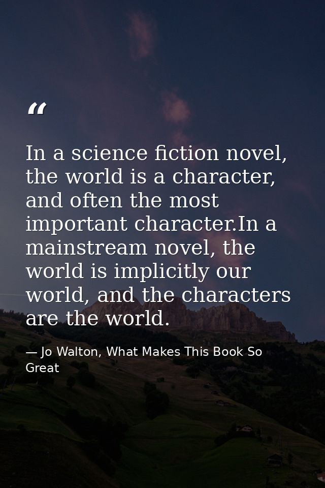 In a science fiction novel, the world is a character, and often the most important character.In a mainstream novel, the  — Jo Walton, What Makes This Book So Great
