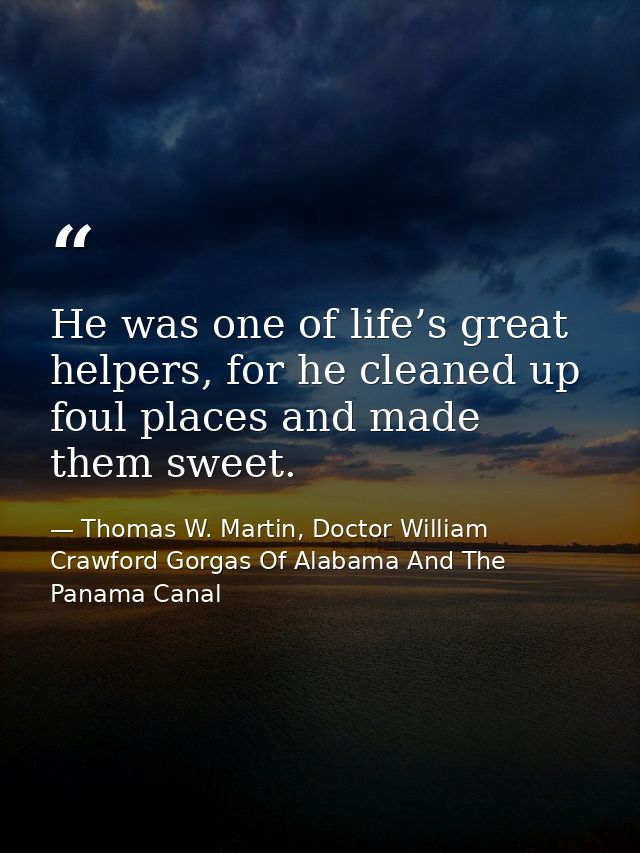 He was one of life’s great helpers, for he cleaned up foul places and made them sweet. — Thomas W. Martin, Doctor William Crawford Gorgas Of Alabama And The Panama Canal