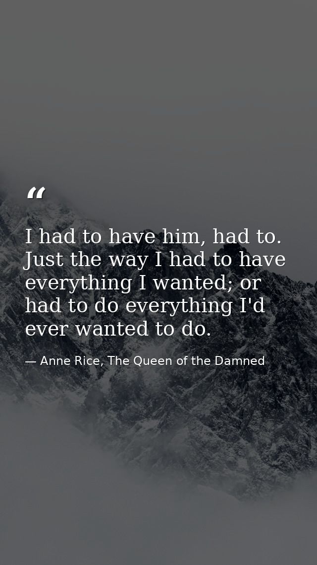 I had to have him, had to. Just the way I had to have everything I wanted; or had to do everything I'd ever wanted to do — Anne Rice, The Queen of the Damned