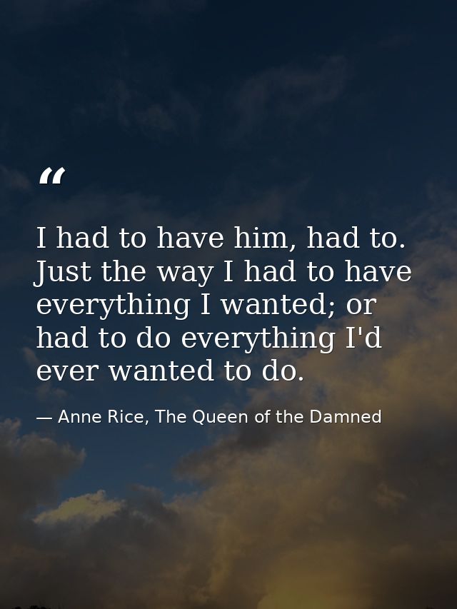 I had to have him, had to. Just the way I had to have everything I wanted; or had to do everything I'd ever wanted to do — Anne Rice, The Queen of the Damned