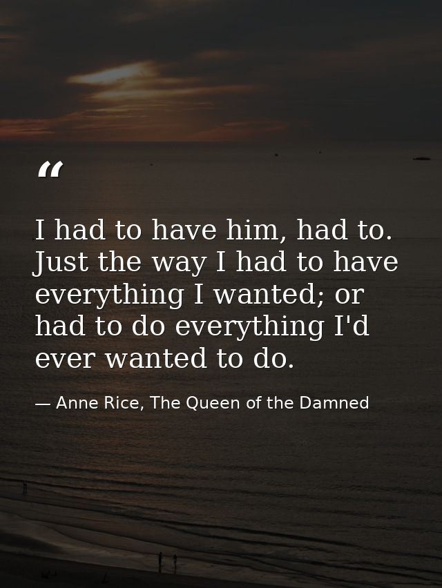 I had to have him, had to. Just the way I had to have everything I wanted; or had to do everything I'd ever wanted to do — Anne Rice, The Queen of the Damned