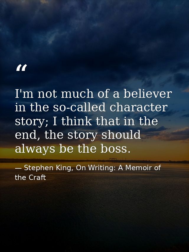 I'm not much of a believer in the so-called character story; I think that in the end, the story should always be the bos — Stephen King, On Writing: A Memoir of the Craft