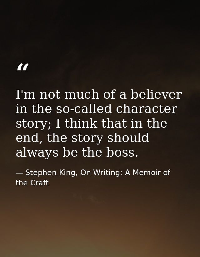 I'm not much of a believer in the so-called character story; I think that in the end, the story should always be the bos — Stephen King, On Writing: A Memoir of the Craft