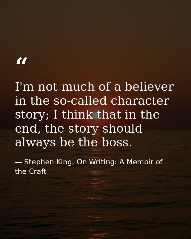 I'm not much of a believer in the so-called character story; I think that in the end, the story should always be the bos — Stephen King, On Writing: A Memoir of the Craft