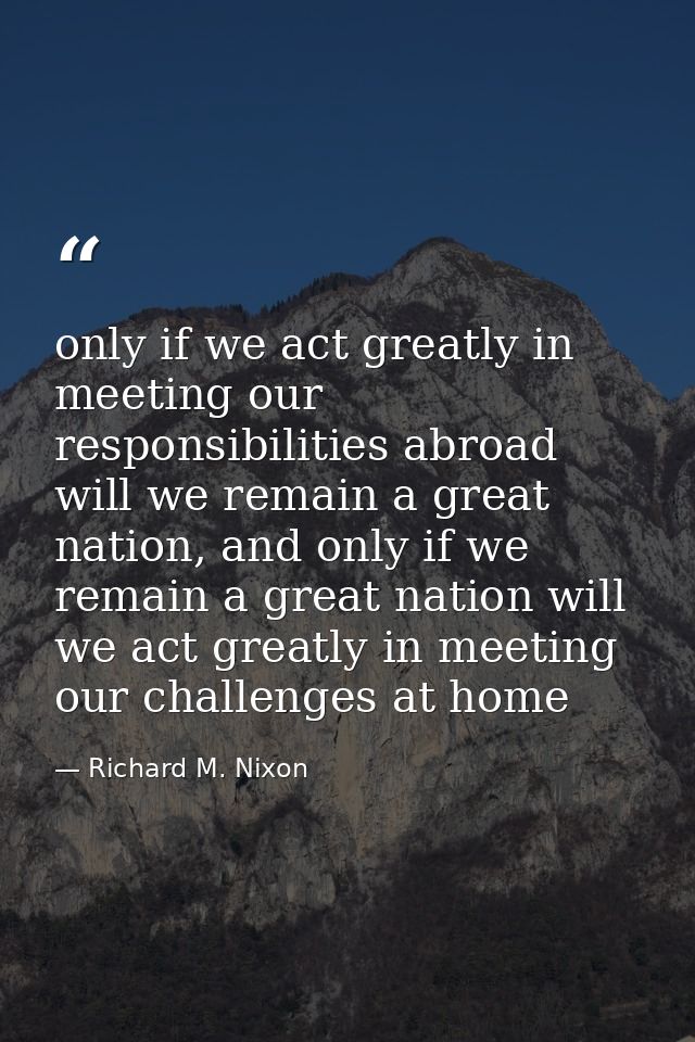 only if we act greatly in meeting our responsibilities abroad will we remain a great nation, and only if we remain a gre — Richard M. Nixon