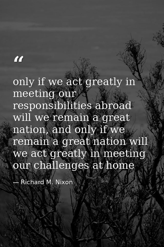 only if we act greatly in meeting our responsibilities abroad will we remain a great nation, and only if we remain a gre — Richard M. Nixon