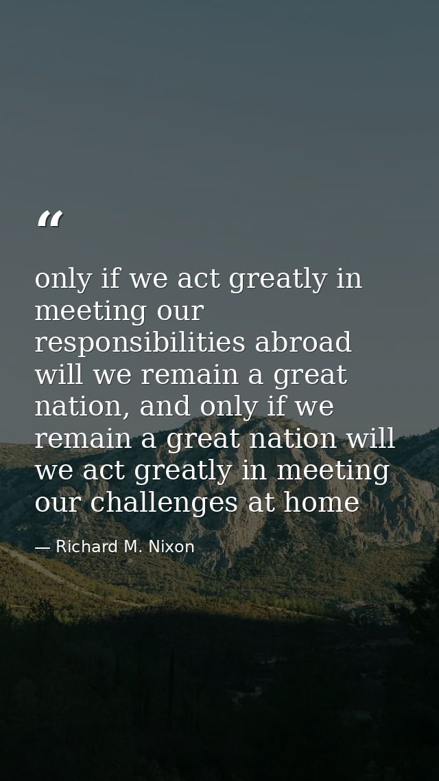 only if we act greatly in meeting our responsibilities abroad will we remain a great nation, and only if we remain a gre — Richard M. Nixon