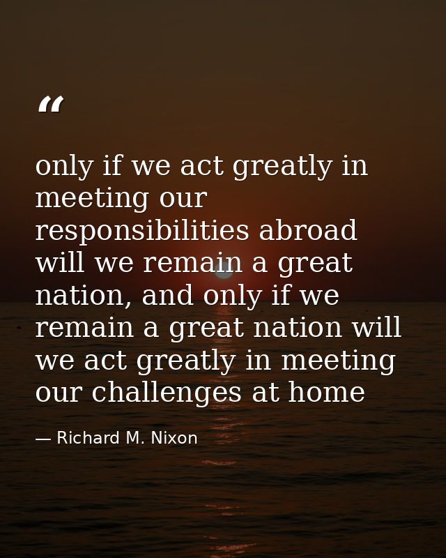 only if we act greatly in meeting our responsibilities abroad will we remain a great nation, and only if we remain a gre — Richard M. Nixon