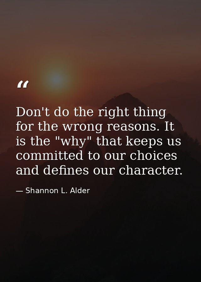 Don't do the right thing for the wrong reasons. It is the "why" that keeps us committed to our choices and defines our c — Shannon L. Alder