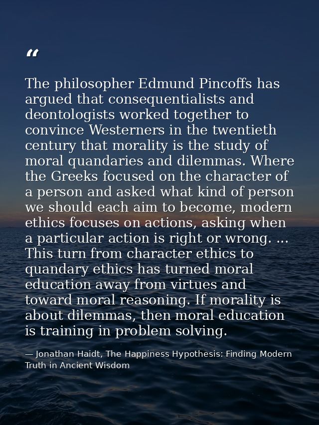 The philosopher Edmund Pincoffs has argued that consequentialists and deontologists worked together to convince Westerne — Jonathan Haidt, The Happiness Hypothesis: Finding Modern Truth in Ancient Wisdom