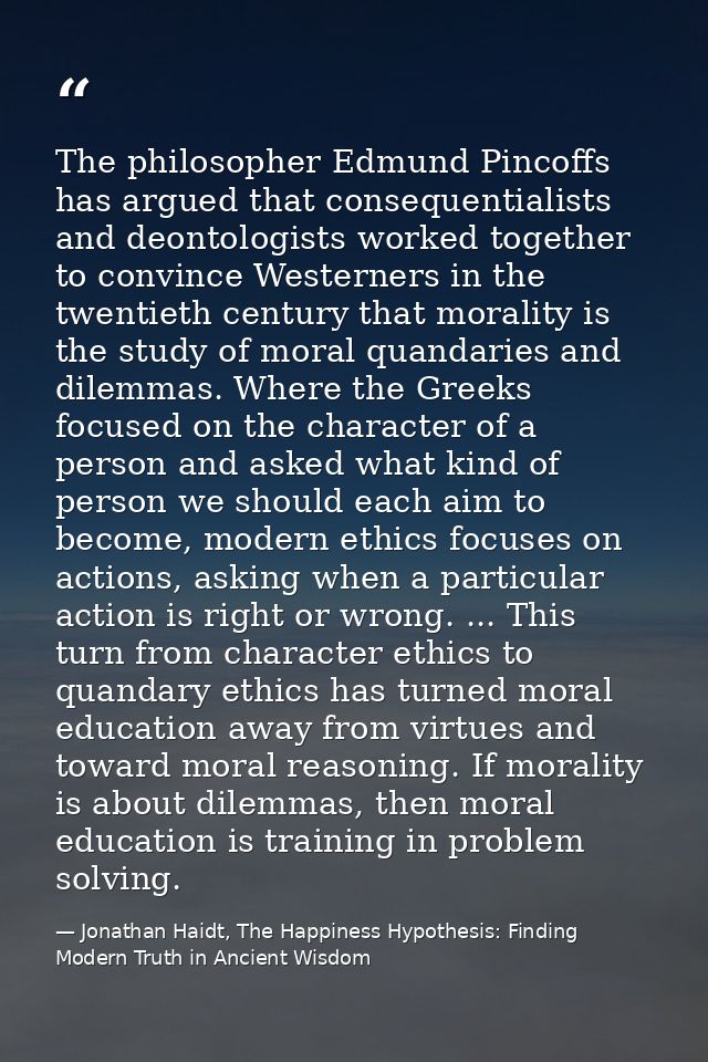 The philosopher Edmund Pincoffs has argued that consequentialists and deontologists worked together to convince Westerne — Jonathan Haidt, The Happiness Hypothesis: Finding Modern Truth in Ancient Wisdom
