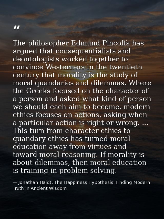The philosopher Edmund Pincoffs has argued that consequentialists and deontologists worked together to convince Westerne — Jonathan Haidt, The Happiness Hypothesis: Finding Modern Truth in Ancient Wisdom