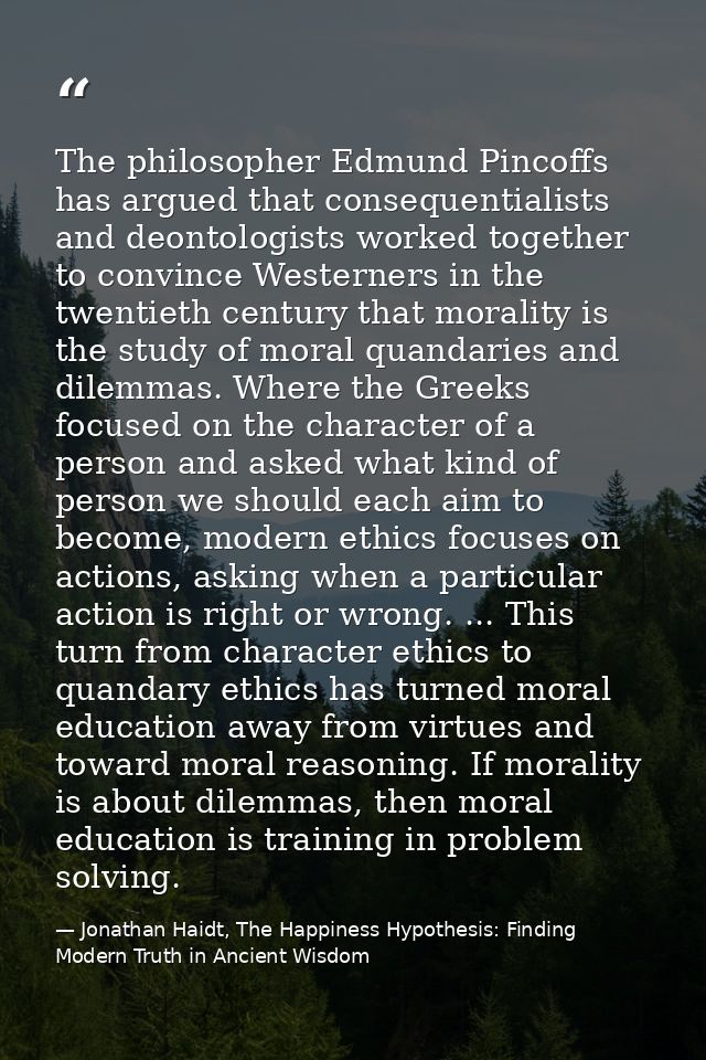 The philosopher Edmund Pincoffs has argued that consequentialists and deontologists worked together to convince Westerne — Jonathan Haidt, The Happiness Hypothesis: Finding Modern Truth in Ancient Wisdom