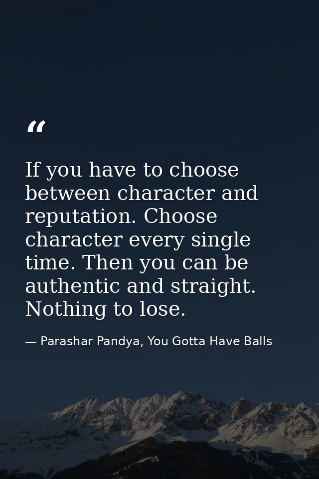 If you have to choose between character and reputation. Choose character every single time. Then you can be authentic an — Parashar Pandya, You Gotta Have Balls