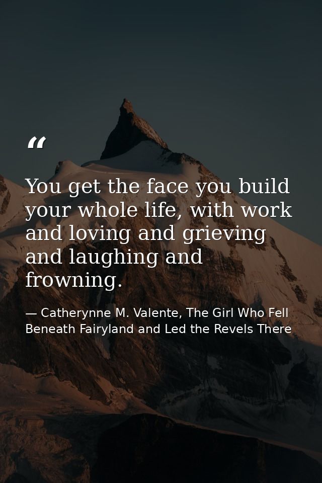 You get the face you build your whole life, with work and loving and grieving and laughing and frowning. — Catherynne M. Valente, The Girl Who Fell Beneath Fairyland and Led the Revels There