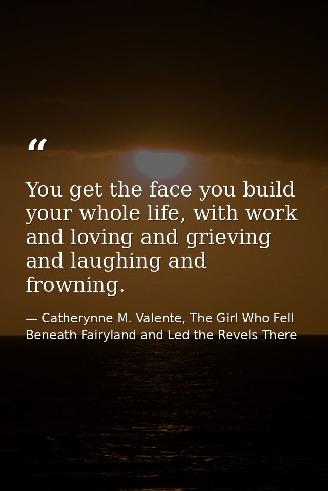 You get the face you build your whole life, with work and loving and grieving and laughing and frowning. — Catherynne M. Valente, The Girl Who Fell Beneath Fairyland and Led the Revels There