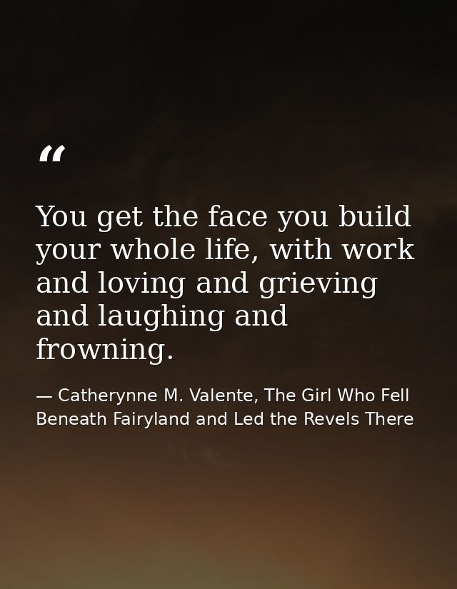 You get the face you build your whole life, with work and loving and grieving and laughing and frowning. — Catherynne M. Valente, The Girl Who Fell Beneath Fairyland and Led the Revels There